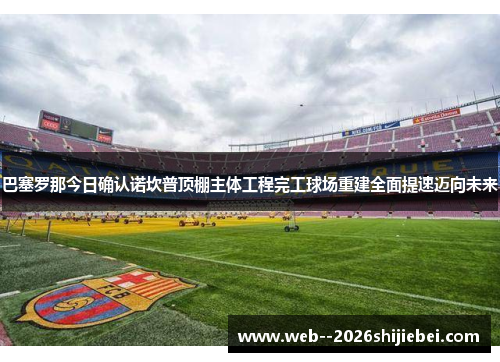 巴塞罗那今日确认诺坎普顶棚主体工程完工球场重建全面提速迈向未来