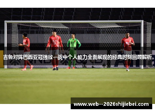 吉鲁对阵巴西亚冠强敌一战中个人能力全面展现的经典时刻回顾解析